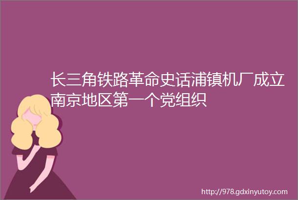 长三角铁路革命史话浦镇机厂成立南京地区第一个党组织